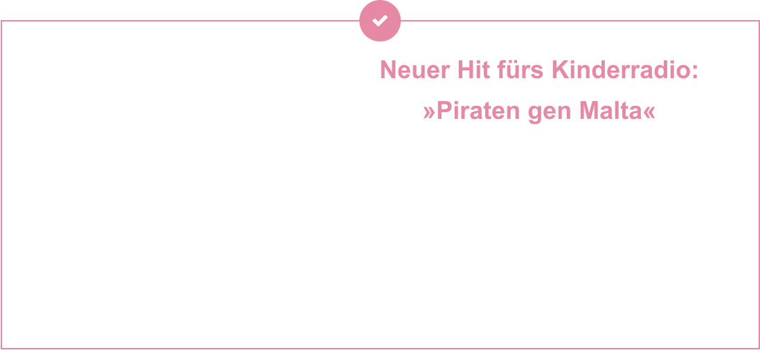 Neuer Hit fürs Kinderradio:  »Piraten gen Malta« Setzt die Segel, hebt die Krüge – der brandneue Piratentrack entführt euch mitten ins Abenteuer auf hoher See. Rauer Wind, flackerndes Feuer im Herzen und der Ruf nach Freiheit: »Piraten gen Malta« ist ein Song für alle,  die Sturm und Sehnsucht lieben.   Jetzt auch auf allen Streamingplattformen verfügbar – kommt  an Bord und lasst euch vom Takt der Wellen tragen!