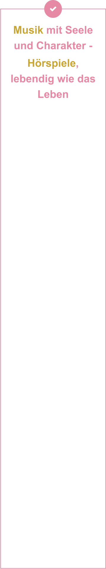 Musik mit Seele und Charakter -  Hörspiele, lebendig wie das Leben           Handgemachte Musik für Kinder: In einer Zeit, in der selbst Kinderlieder zunehmend von KI produziert werden, setzen Andrea Peters und Thomas Birkigt auf das Ursprüngliche: Mit Gitarre, Bass und vielen anderen Naturinstrumenten erschaffen sie Musik, die Authentizität und künstlerische Tiefe verbindet – einzigartig, unvergesslich und jenseits vorgefertigter Muster. In ihrem Tonstudio trifft dann Leidenschaft auf Technik – und wird zu Musik, die Kinder bewegt. Als erfahrene Singer-Songwriter und Musikproduzenten verbinden sie künstlerische Tiefe mit technischem Können auf ihren Instrumenten und an den Reglern ihres Studioequipments. Geprägt von der engen Zusammenarbeit mit Mentoren wie Branchenlegenden Wilfried »Toni« Dehn (RAMMSTEIN, Jennifer Rush) und Kurt Demmler (Ostrock), bringen sie ihre musikalische Handschrift in jedes Projekt ein und verbinden handwerkliche Meisterschaft mit modernster Studio-Technologie. Ob Vintage-Vibes oder Hightech-Sounds – es entstehen neue emotionale Klangwelten, die unter die Haut gehen. Mit viel Herzblut produzieren beide ihre Musik für Film- und Theaterprojekte – innovativ & grenzenlos. Zudem entstehen hier auch die spannenden Hörspiele für Kinder.